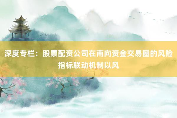 深度专栏：股票配资公司在南向资金交易圈的风险指标联动机制以风