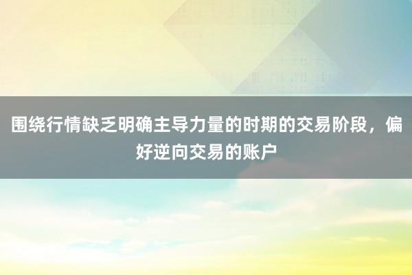 围绕行情缺乏明确主导力量的时期的交易阶段，偏好逆向交易的账户