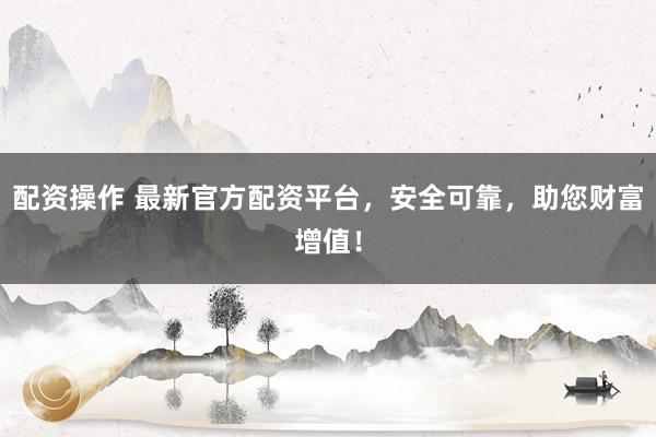 配资操作 最新官方配资平台，安全可靠，助您财富增值！