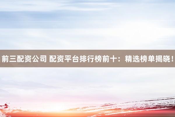 前三配资公司 配资平台排行榜前十：精选榜单揭晓！