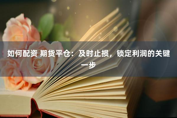 如何配资 期货平仓：及时止损，锁定利润的关键一步