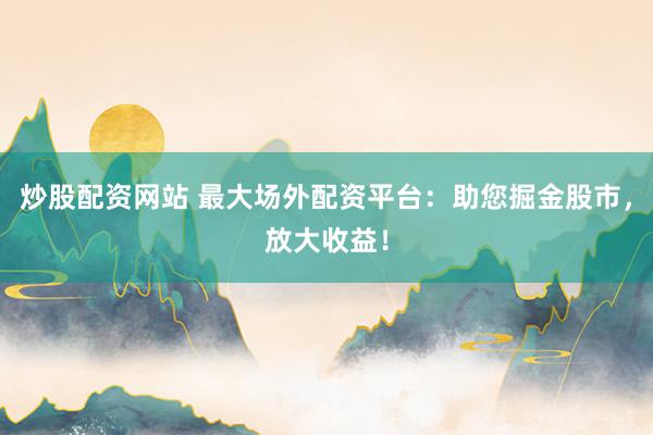 炒股配资网站 最大场外配资平台：助您掘金股市，放大收益！