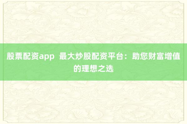 股票配资app  最大炒股配资平台：助您财富增值的理想之选
