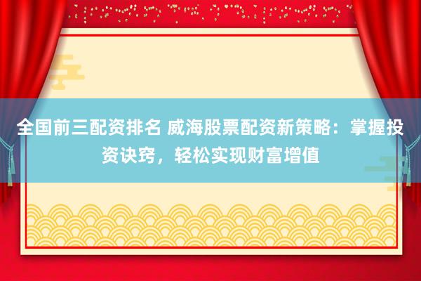 全国前三配资排名 威海股票配资新策略：掌握投资诀窍，轻松实现财富增值