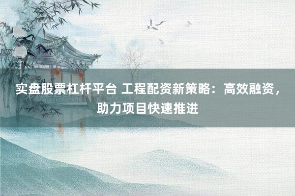 实盘股票杠杆平台 工程配资新策略：高效融资，助力项目快速推进