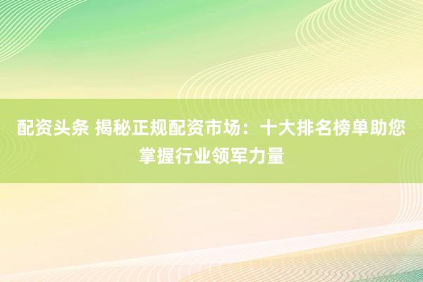 配资头条 揭秘正规配资市场：十大排名榜单助您掌握行业领军力量