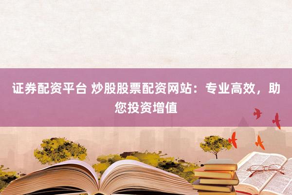 证券配资平台 炒股股票配资网站：专业高效，助您投资增值