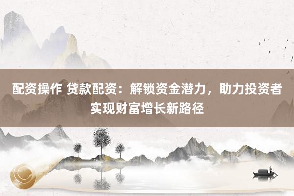 配资操作 贷款配资：解锁资金潜力，助力投资者实现财富增长新路径