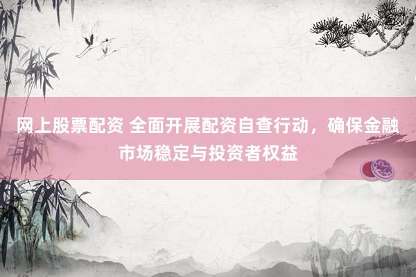 网上股票配资 全面开展配资自查行动，确保金融市场稳定与投资者权益