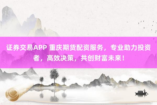 证券交易APP 重庆期货配资服务，专业助力投资者，高效决策，共创财富未来！