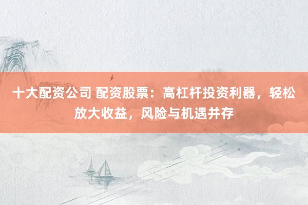 十大配资公司 配资股票：高杠杆投资利器，轻松放大收益，风险与机遇并存