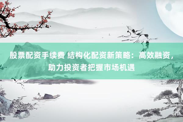 股票配资手续费 结构化配资新策略：高效融资，助力投资者把握市场机遇