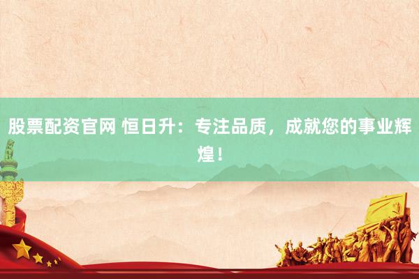 股票配资官网 恒日升：专注品质，成就您的事业辉煌！