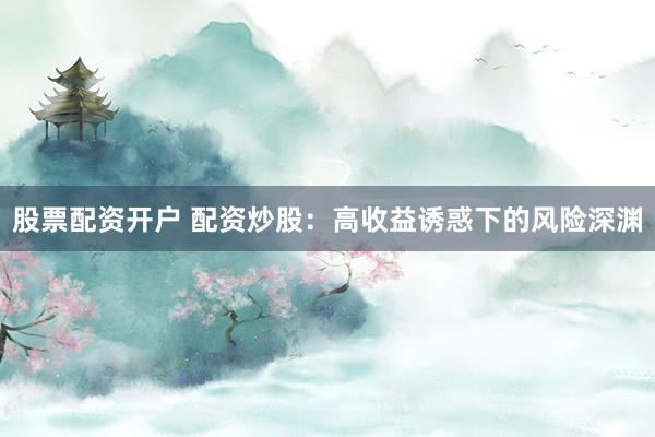 股票配资开户 配资炒股：高收益诱惑下的风险深渊