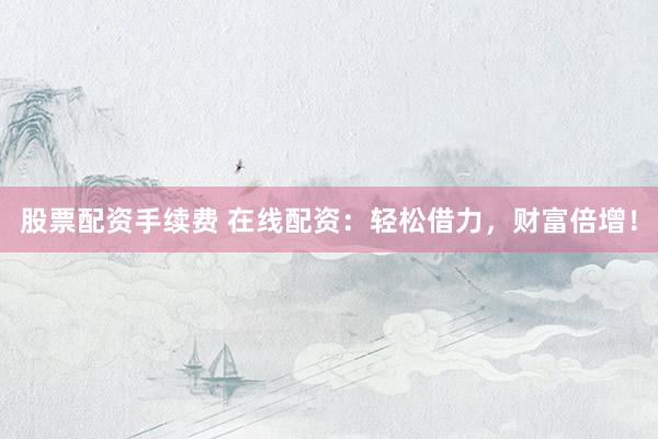 股票配资手续费 在线配资：轻松借力，财富倍增！
