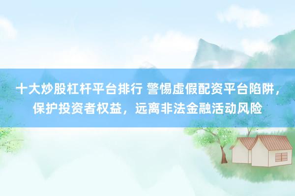十大炒股杠杆平台排行 警惕虚假配资平台陷阱，保护投资者权益，远离非法金融活动风险