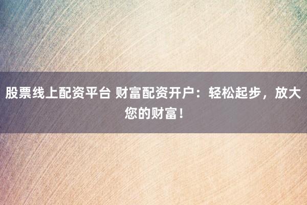 股票线上配资平台 财富配资开户：轻松起步，放大您的财富！
