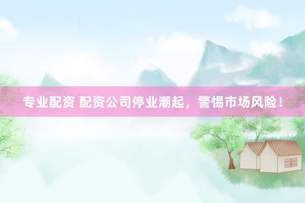 专业配资 配资公司停业潮起，警惕市场风险！
