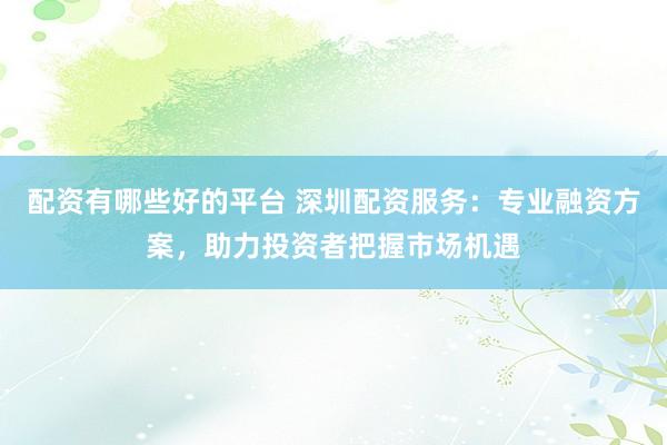 配资有哪些好的平台 深圳配资服务：专业融资方案，助力投资者把握市场机遇