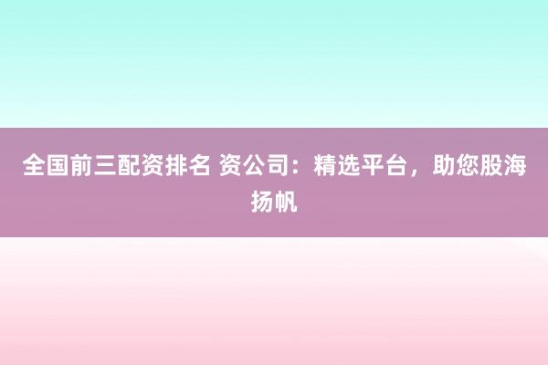 全国前三配资排名 资公司：精选平台，助您股海扬帆