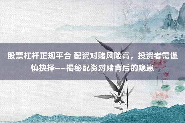 股票杠杆正规平台 配资对赌风险高，投资者需谨慎抉择——揭秘配资对赌背后的隐患