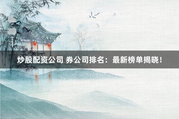 炒股配资公司 券公司排名：最新榜单揭晓！