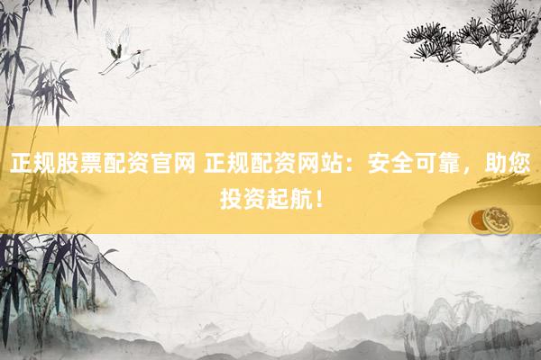 正规股票配资官网 正规配资网站：安全可靠，助您投资起航！