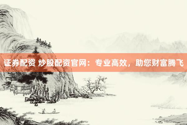 证券配资 炒股配资官网：专业高效，助您财富腾飞