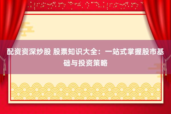 配资资深炒股 股票知识大全：一站式掌握股市基础与投资策略