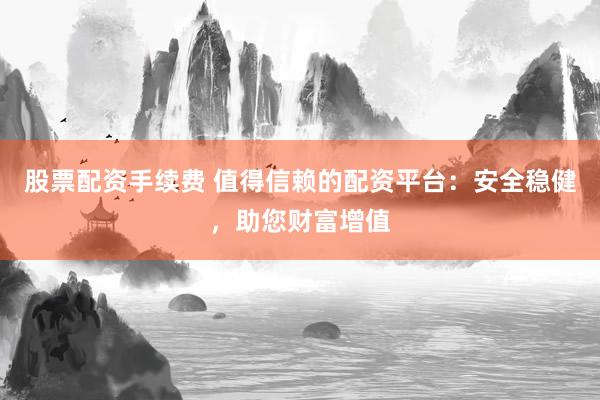 股票配资手续费 值得信赖的配资平台：安全稳健，助您财富增值
