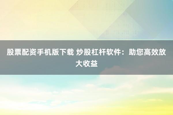 股票配资手机版下载 炒股杠杆软件：助您高效放大收益