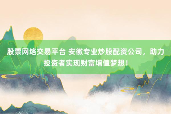 股票网络交易平台 安徽专业炒股配资公司，助力投资者实现财富增值梦想！