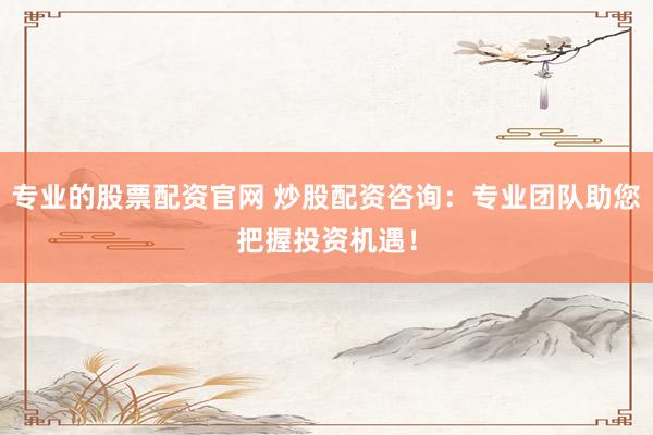 专业的股票配资官网 炒股配资咨询：专业团队助您把握投资机遇！