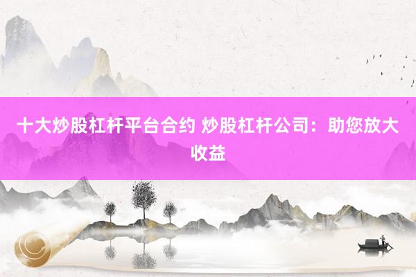 十大炒股杠杆平台合约 炒股杠杆公司：助您放大收益