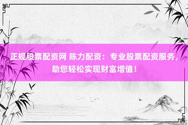 正规股票配资网 陈力配资：专业股票配资服务，助您轻松实现财富增值！