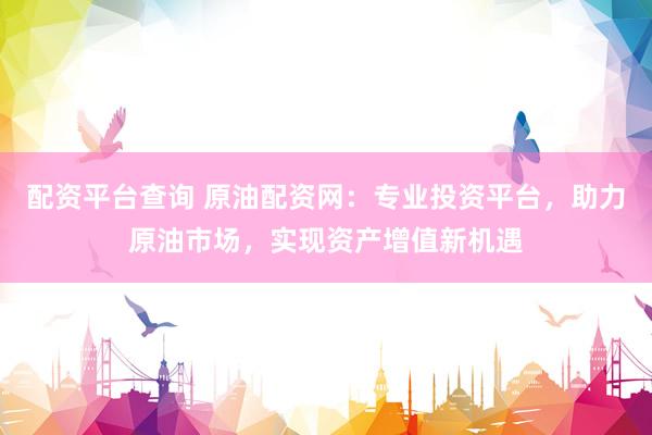 配资平台查询 原油配资网：专业投资平台，助力原油市场，实现资产增值新机遇