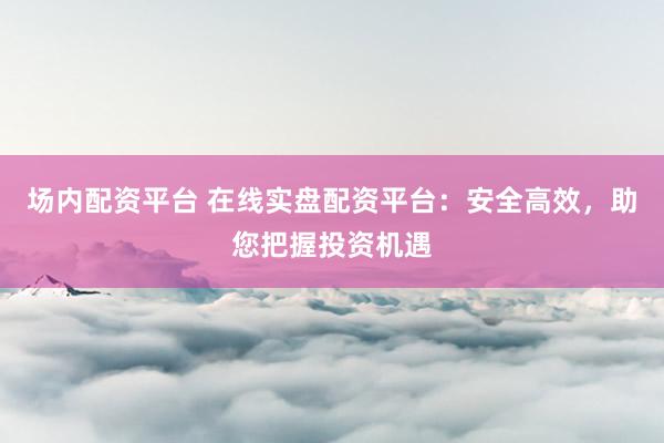 场内配资平台 在线实盘配资平台：安全高效，助您把握投资机遇