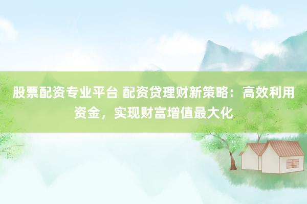 股票配资专业平台 配资贷理财新策略：高效利用资金，实现财富增值最大化