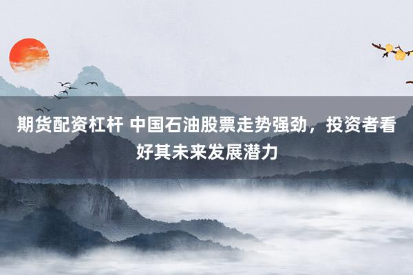 期货配资杠杆 中国石油股票走势强劲，投资者看好其未来发展潜力