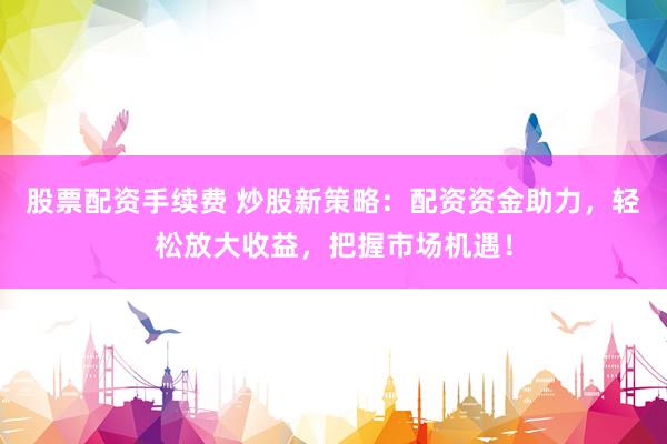 股票配资手续费 炒股新策略：配资资金助力，轻松放大收益，把握市场机遇！