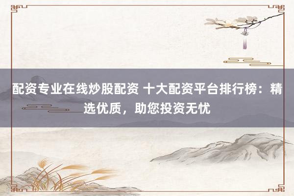 配资专业在线炒股配资 十大配资平台排行榜：精选优质，助您投资无忧