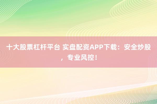 十大股票杠杆平台 实盘配资APP下载：安全炒股，专业风控！