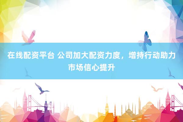 在线配资平台 公司加大配资力度，增持行动助力市场信心提升