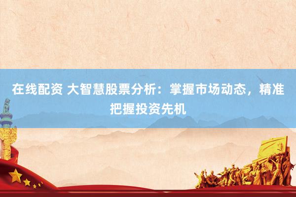 在线配资 大智慧股票分析：掌握市场动态，精准把握投资先机