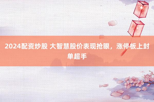 2024配资炒股 大智慧股价表现抢眼，涨停板上封单超手