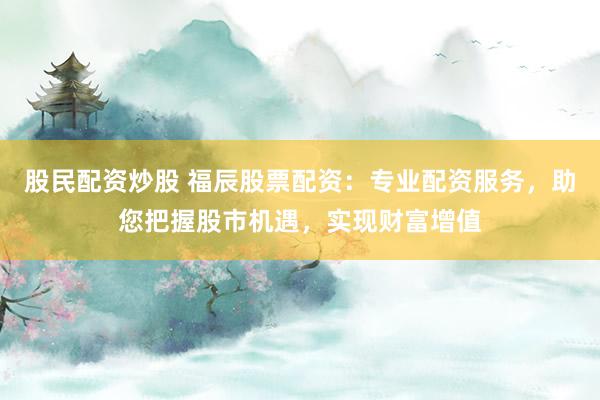 股民配资炒股 福辰股票配资：专业配资服务，助您把握股市机遇，实现财富增值