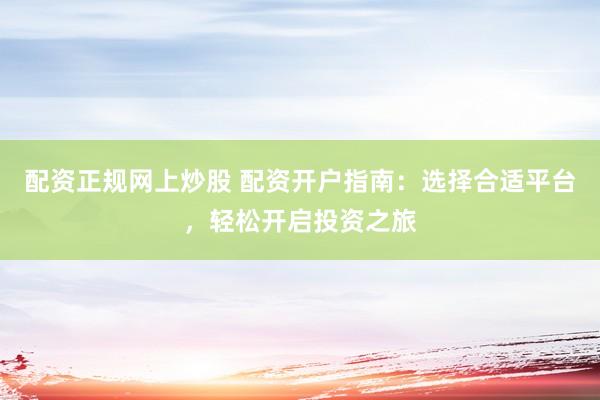 配资正规网上炒股 配资开户指南：选择合适平台，轻松开启投资之旅