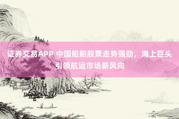 证券交易APP 中国船舶股票走势强劲，海上巨头引领航运市场新风向