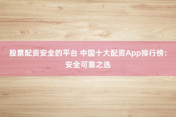 股票配资安全的平台 中国十大配资App排行榜：安全可靠之选