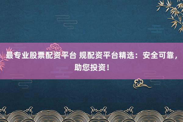 最专业股票配资平台 规配资平台精选：安全可靠，助您投资！